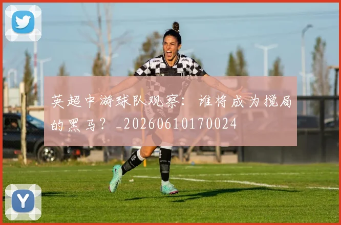 英超中游球队观察：谁将成为搅局的黑马？_20260610170024