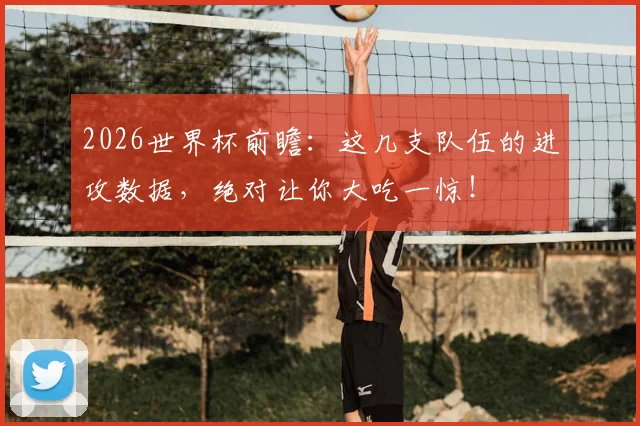 2026世界杯前瞻：这几支队伍的进攻数据，绝对让你大吃一惊！
