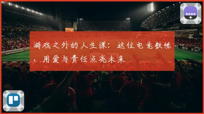游戏之外的人生课:这位电竞教练,用爱与责任点亮未来