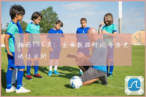 梅西VS C罗：全面数据对比与历史地位分析