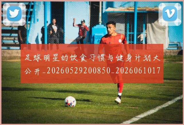 足球明星的饮食习惯与健身计划大公开_20260529200850_20260610170345